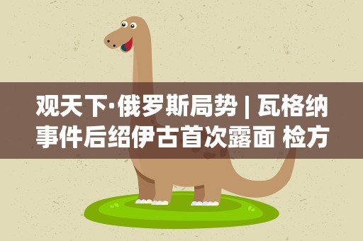 观天下·俄罗斯局势| 瓦格纳事件后绍伊古首次露面 检方称对普里戈任刑调未结案