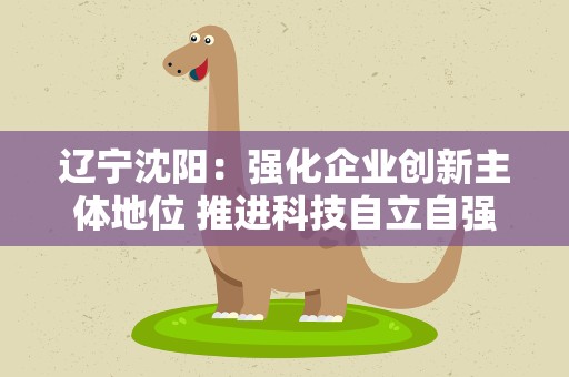 辽宁沈阳：强化企业创新主体地位 推进科技自立自强