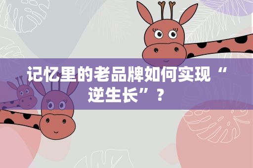 记忆里的老品牌如何实现“逆生长”？