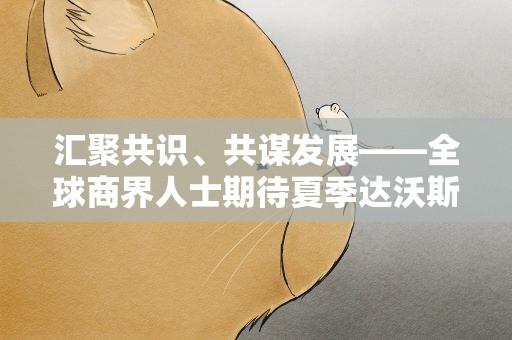 汇聚共识、共谋发展——全球商界人士期待夏季达沃斯为世界经济复苏贡献新智慧