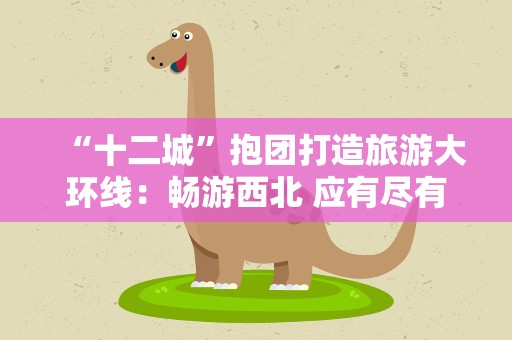 “十二城”抱团打造旅游大环线：畅游西北 应有尽有