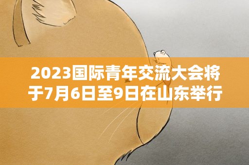 2023国际青年交流大会将于7月6日至9日在山东举行