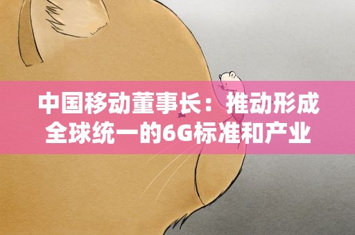 中国移动董事长：推动形成全球统一的6G标准和产业体系