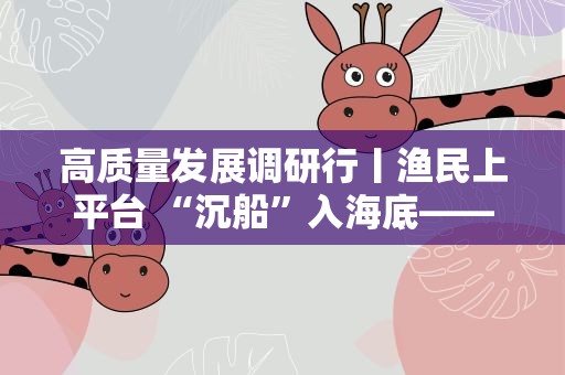 高质量发展调研行丨渔民上平台 “沉船”入海底——海南乐东探索建设现代化海洋牧场见闻
