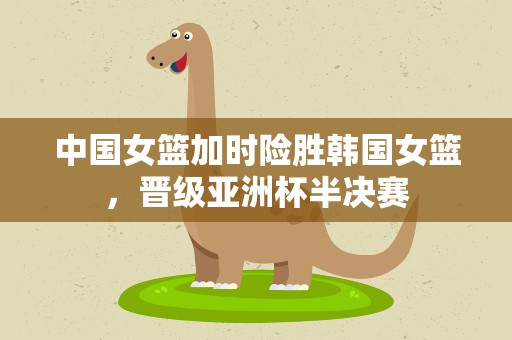 中国女篮加时险胜韩国女篮，晋级亚洲杯半决赛