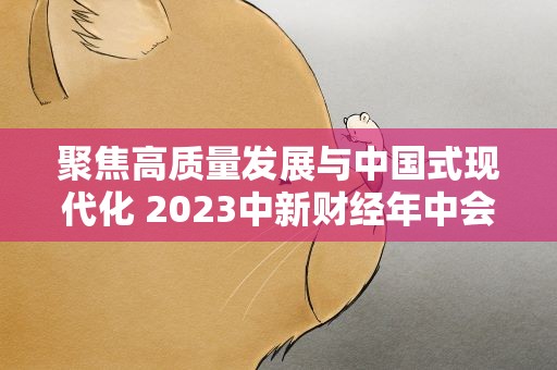 聚焦高质量发展与中国式现代化 2023中新财经年中会举行