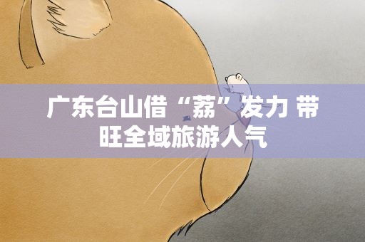 广东台山借“荔”发力 带旺全域旅游人气