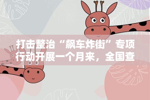 打击整治“飙车炸街”专项行动开展一个月来，全国查处相关案件6500余起