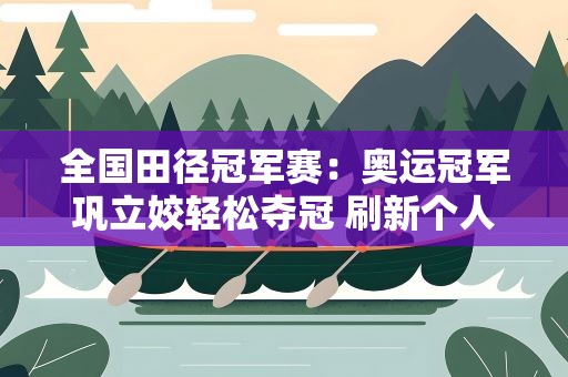 全国田径冠军赛：奥运冠军巩立姣轻松夺冠 刷新个人赛季最佳
