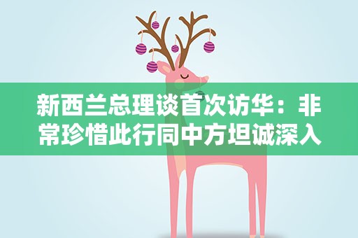 新西兰总理谈首次访华：非常珍惜此行同中方坦诚深入交流的机会