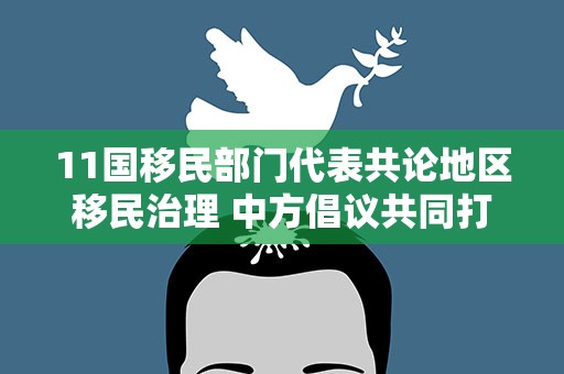 11国移民部门代表共论地区移民治理 中方倡议共同打击跨境违法犯罪