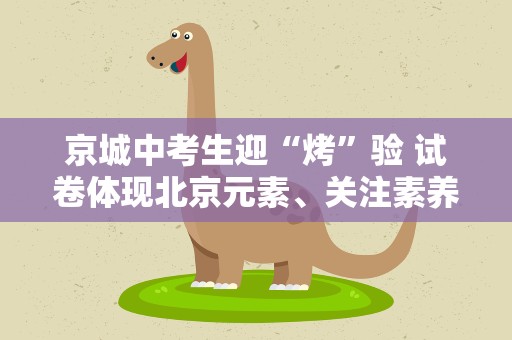 京城中考生迎“烤”验 试卷体现北京元素、关注素养达成