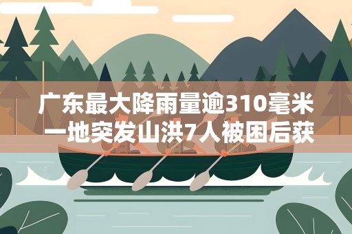 广东最大降雨量逾310毫米 一地突发山洪7人被困后获救