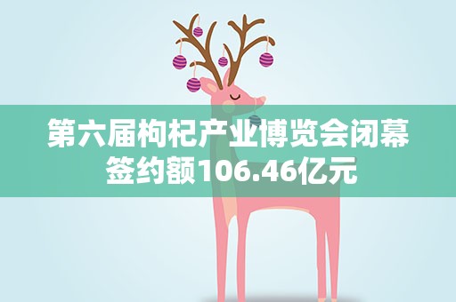 第六届枸杞产业博览会闭幕 签约额106.46亿元