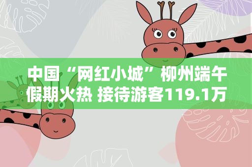 中国“网红小城”柳州端午假期火热 接待游客119.1万人次