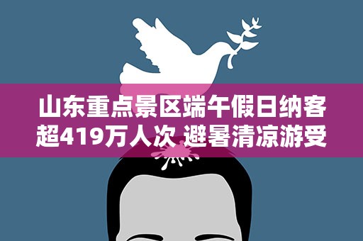山东重点景区端午假日纳客超419万人次 避暑清凉游受追捧