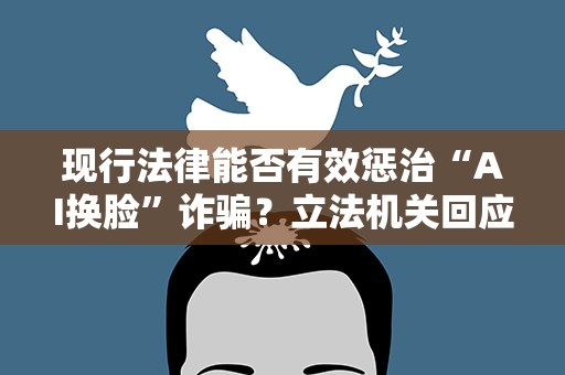 现行法律能否有效惩治“AI换脸”诈骗？立法机关回应