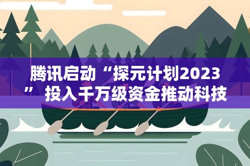 腾讯启动“探元计划2023” 投入千万级资金推动科技与文化融合发展