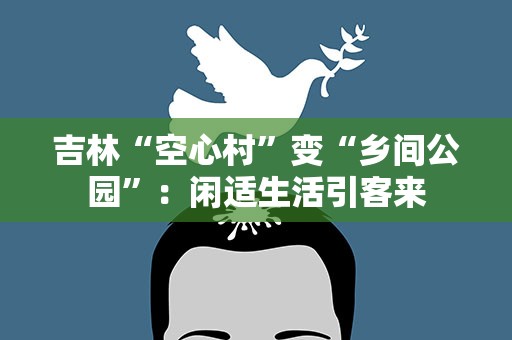 吉林“空心村”变“乡间公园”：闲适生活引客来