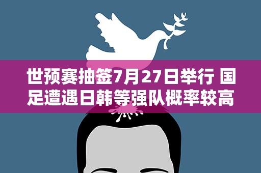 世预赛抽签7月27日举行 国足遭遇日韩等强队概率较高
