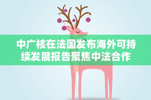 中广核在法国发布海外可持续发展报告聚焦中法合作