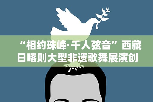 “相约珠峰·千人弦音”西藏日喀则大型非遗歌舞展演创世界纪录