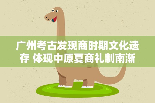 广州考古发现商时期文化遗存 体现中原夏商礼制南渐
