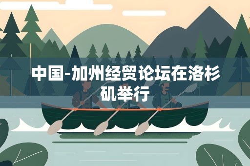 中国-加州经贸论坛在洛杉矶举行