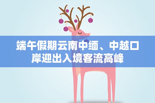 端午假期云南中缅、中越口岸迎出入境客流高峰