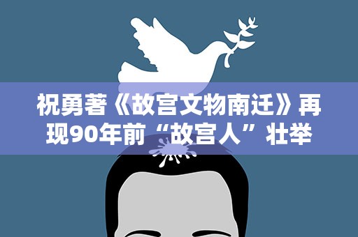 祝勇著《故宫文物南迁》再现90年前“故宫人”壮举