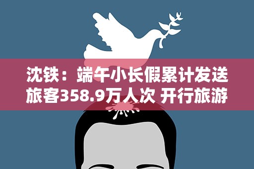 沈铁：端午小长假累计发送旅客358.9万人次 开行旅游专列13趟
