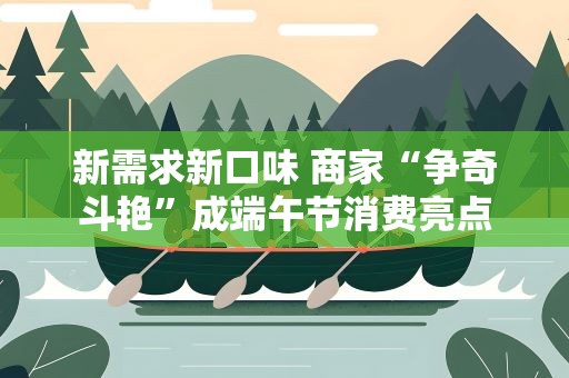 新需求新口味 商家“争奇斗艳”成端午节消费亮点