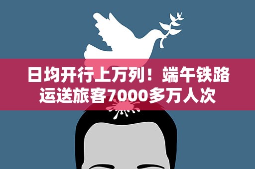 日均开行上万列！端午铁路运送旅客7000多万人次