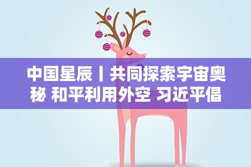中国星辰丨共同探索宇宙奥秘 和平利用外空 习近平倡导加强国际交流合作
