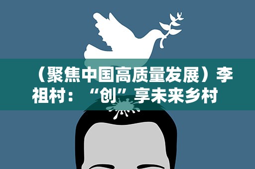 （聚焦中国高质量发展）李祖村：“创”享未来乡村 遇见“向往的生活”