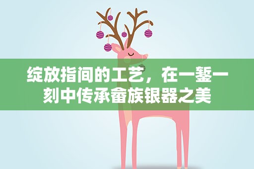 绽放指间的工艺，在一錾一刻中传承畲族银器之美