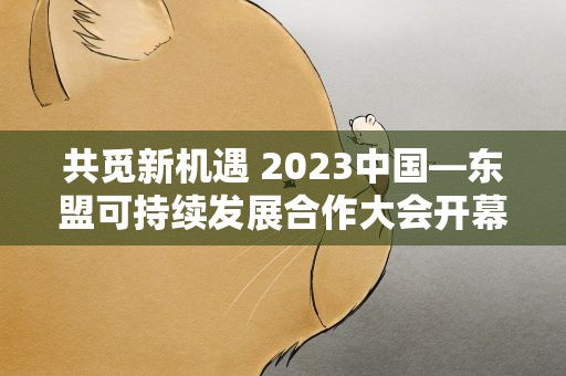 共觅新机遇 2023中国—东盟可持续发展合作大会开幕