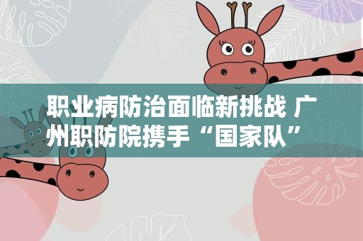 职业病防治面临新挑战 广州职防院携手“国家队” 提升水平