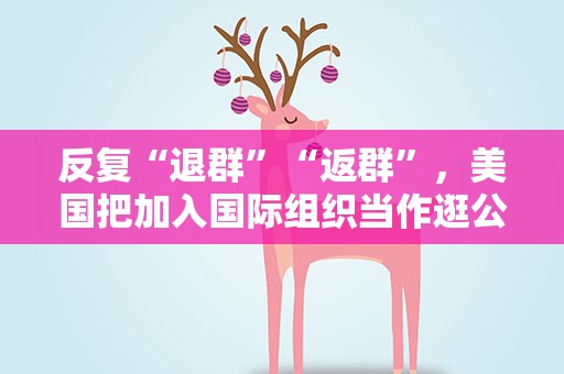 反复“退群”“返群”，美国把加入国际组织当作逛公园
