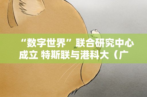 “数字世界”联合研究中心成立 特斯联与港科大（广州）携手共建