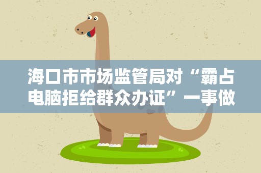海口市市场监管局对“霸占电脑拒给群众办证”一事做出进一步处理