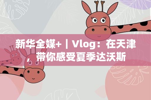 新华全媒+｜Vlog：在天津，带你感受夏季达沃斯