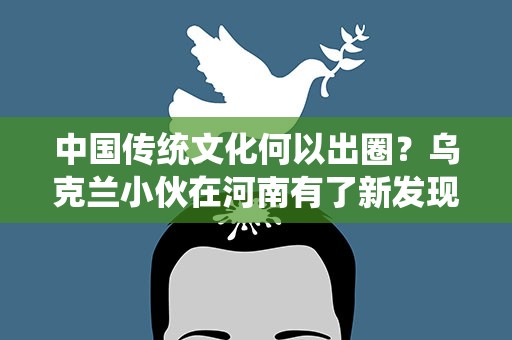 中国传统文化何以出圈？乌克兰小伙在河南有了新发现