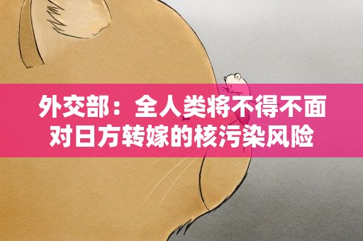 外交部：全人类将不得不面对日方转嫁的核污染风险