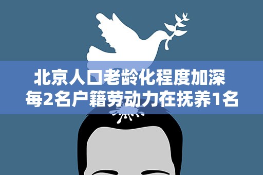 北京人口老龄化程度加深 每2名户籍劳动力在抚养1名老年人