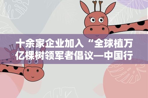 十余家企业加入“全球植万亿棵树领军者倡议—中国行动”社区