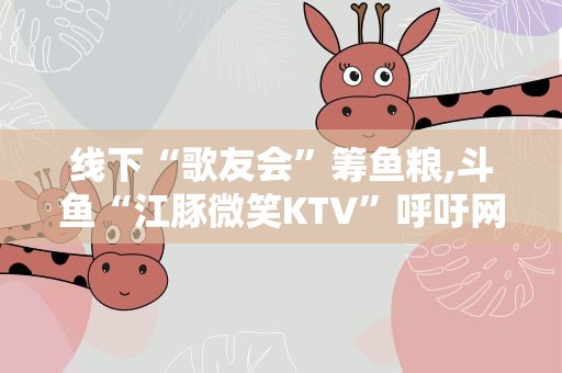 线下“歌友会”筹鱼粮,斗鱼“江豚微笑KTV”呼吁网友保护“水中大熊猫”
