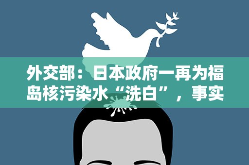 外交部：日本政府一再为福岛核污染水“洗白”，事实却一再“打脸”