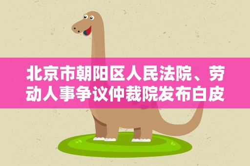 北京市朝阳区人民法院、劳动人事争议仲裁院发布白皮书