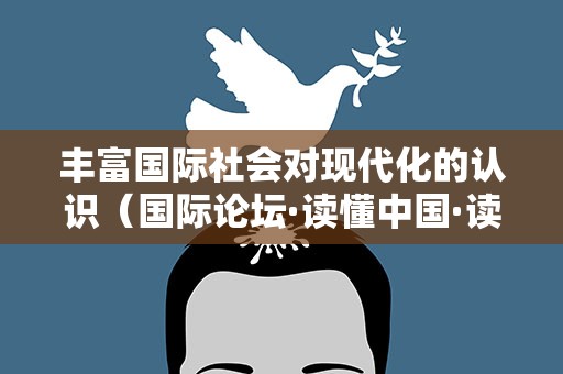 丰富国际社会对现代化的认识（国际论坛·读懂中国·读懂中国共产党）